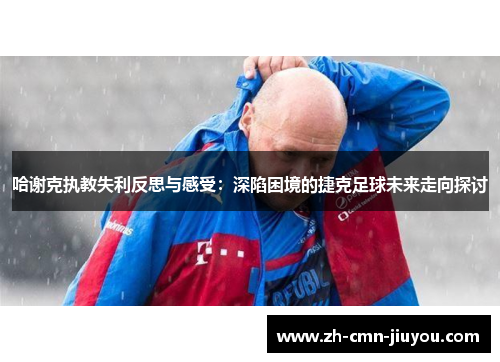 哈谢克执教失利反思与感受:深陷困境的捷克足球未来走向探讨 哈谢克执教失利反思与感受:深陷困境的捷克足球未来走向探讨