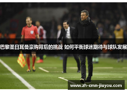 巴黎圣日耳曼豪购背后的挑战 如何平衡球迷期待与球队发展