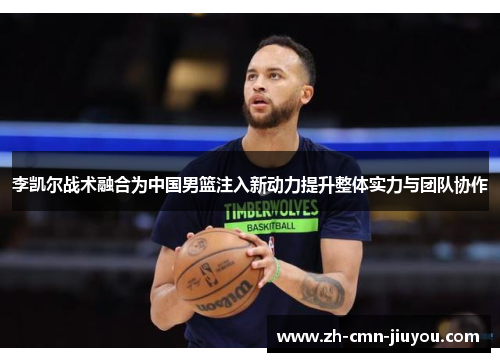 李凯尔战术融合为中国男篮注入新动力提升整体实力与团队协作 李凯尔战术融合为中国男篮注入新动力提升整体实力与团队协作