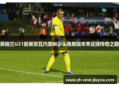 英格兰U21新星恩瓦内里崭露头角展现未来足球传奇之路