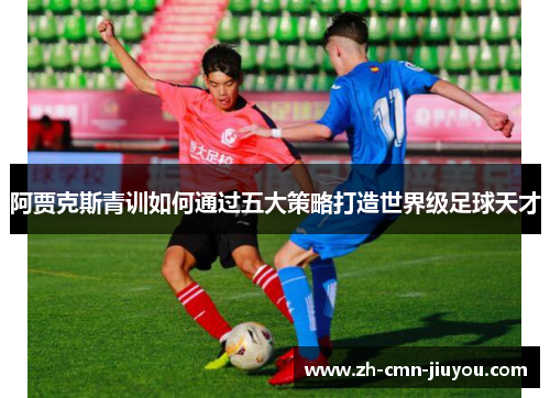 阿贾克斯青训如何通过五大策略打造世界级足球天才 阿贾克斯青训如何通过五大策略打造世界级足球天才