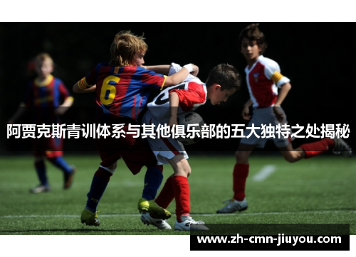 阿贾克斯青训体系与其他俱乐部的五大独特之处揭秘 阿贾克斯青训体系与其他俱乐部的五大独特之处揭秘