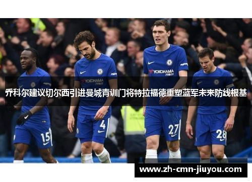 乔科尔建议切尔西引进曼城青训门将特拉福德重塑蓝军未来防线根基 乔科尔建议切尔西引进曼城青训门将特拉福德重塑蓝军未来防线根基